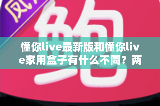 懂你live最新版和懂你live家用盒子有什么不同？两款产品深度对比与选购指南