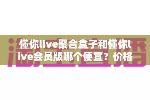 懂你live聚合盒子和懂你live会员版哪个便宜?价格模式全解析与高性价比选购指南 懂你live聚合盒子和懂你live会员版哪个便宜?价格模式全解析与高性价比选购指南