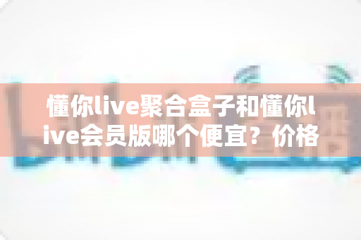 懂你live聚合盒子和懂你live会员版哪个便宜?价格模式全解析与高性价比选购指南 懂你live聚合盒子和懂你live会员版哪个便宜?价格模式全解析与高性价比选购指南