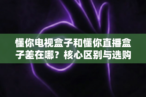 懂你电视盒子和懂你直播盒子差在哪？核心区别与选购全指南