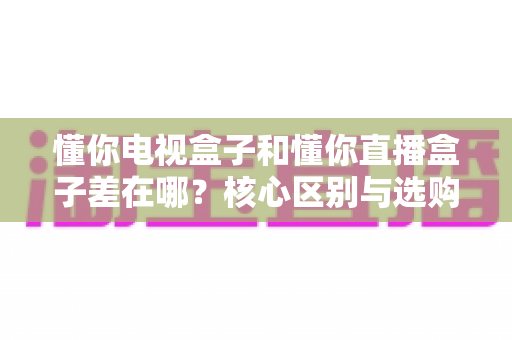懂你电视盒子和懂你直播盒子差在哪？核心区别与选购全指南