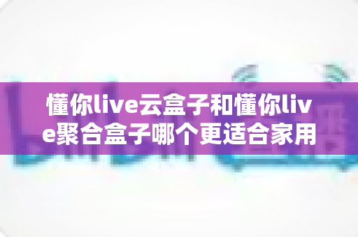 懂你live云盒子和懂你live聚合盒子哪个更适合家用？2025年家庭电视盒子选购深度对比指南
