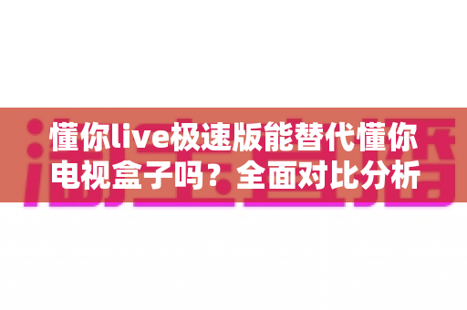 懂你live极速版能替代懂你电视盒子吗?全面对比分析助你选出最适合的观影方案 懂你live极速版能替代懂你电视盒子吗?全面对比分析助你选出最适合的观影方案