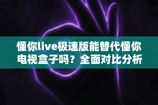 懂你live极速版能替代懂你电视盒子吗？全面对比分析助你选出最适合的观影方案