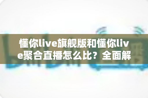 懂你live旗舰版和懂你live聚合直播怎么比？全面解析两大版本差异与选购指南