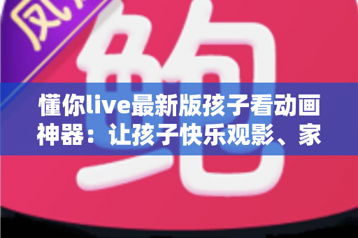 懂你live最新版孩子看动画神器：让孩子快乐观影、家长安心无忧的全面指南