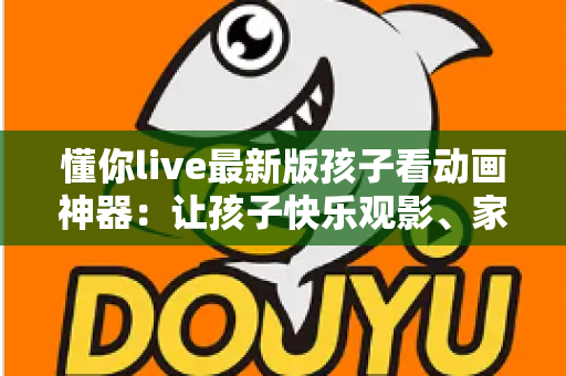 懂你live最新版孩子看动画神器：让孩子快乐观影、家长安心无忧的全面指南