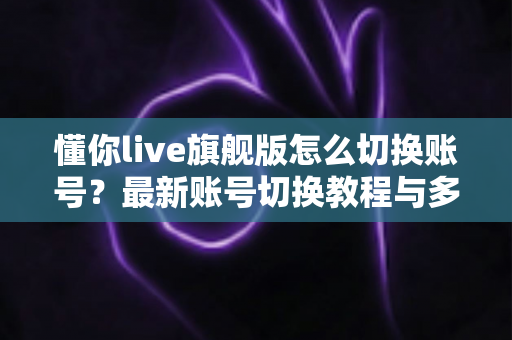 懂你live旗舰版怎么切换账号？最新账号切换教程与多账号管理实用指南全解析