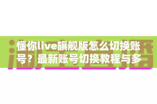 懂你live旗舰版怎么切换账号？最新账号切换教程与多账号管理实用指南全解析