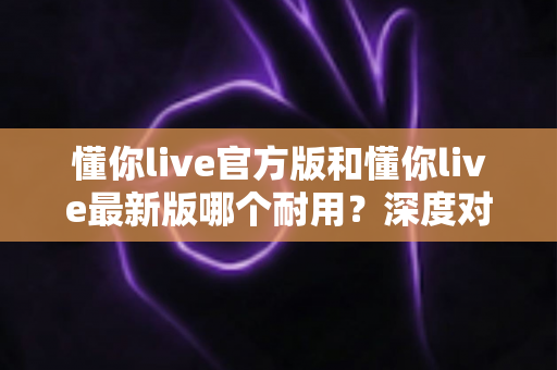 懂你live官方版和懂你live最新版哪个耐用？深度对比全解析，教你选对版本用得更久