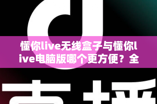 懂你live无线盒子与懂你live电脑版哪个更方便？全面深度对比，帮你选出最适合的直播利器