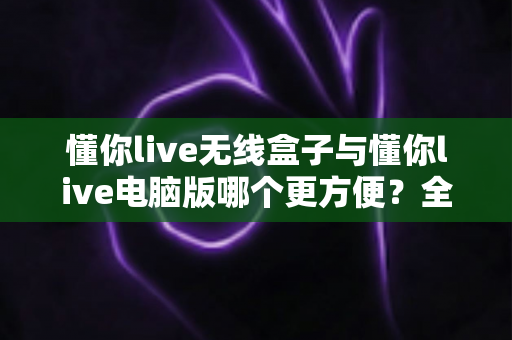 懂你live无线盒子与懂你live电脑版哪个更方便？全面深度对比，帮你选出最适合的直播利器