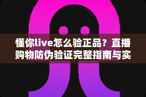 懂你live怎么验正品?直播购物防伪验证完整指南与实用技巧分享 懂你live怎么验正品?直播购物防伪验证完整指南与实用技巧分享