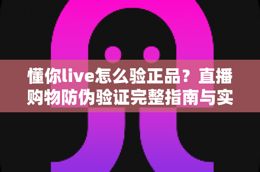 懂你live怎么验正品？直播购物防伪验证完整指南与实用技巧分享