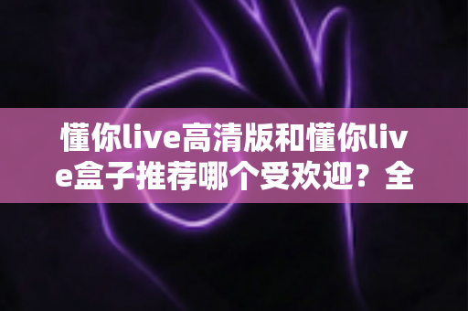 懂你live高清版和懂你live盒子推荐哪个受欢迎？全面对比分析与选购指南一文读懂