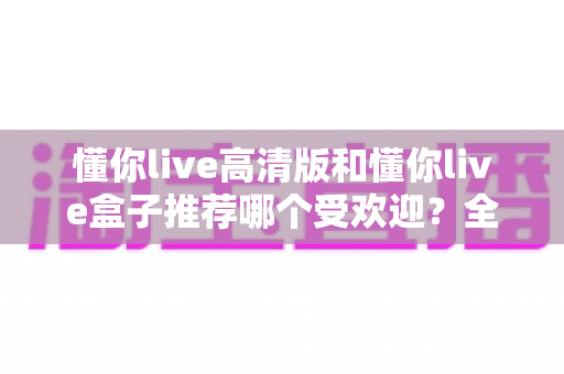 懂你live高清版和懂你live盒子推荐哪个受欢迎？全面对比分析与选购指南一文读懂
