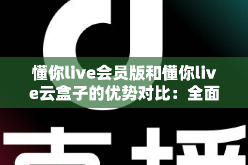 懂你live会员版和懂你live云盒子的优势对比：全面解析帮你选出最适合的直播方案
