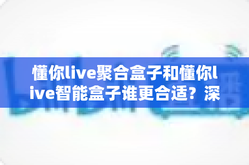 懂你live聚合盒子和懂你live智能盒子谁更合适？深度对比评测帮你一次选对不踩坑