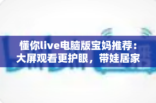 懂你live电脑版宝妈推荐:大屏观看更护眼,带娃居家两不误的贴心好帮手 懂你live电脑版宝妈推荐:大屏观看更护眼,带娃居家两不误的贴心好帮手