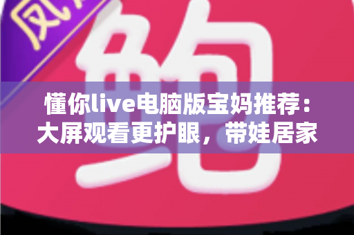 懂你live电脑版宝妈推荐：大屏观看更护眼，带娃居家两不误的贴心好帮手