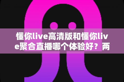 懂你live高清版和懂你live聚合直播哪个体验好？两大版本全方位深度对比，帮你一次选对不踩坑