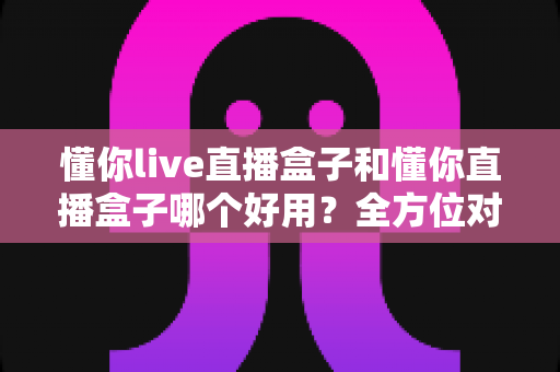 懂你live直播盒子和懂你直播盒子哪个好用?全方位对比分析助你选对不踩坑 懂你live直播盒子和懂你直播盒子哪个好用?全方位对比分析助你选对不踩坑