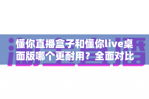 懂你直播盒子和懂你live桌面版哪个更耐用？全面对比分析帮你做出明智选择