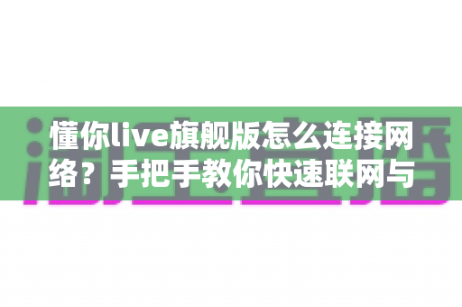懂你live旗舰版怎么连接网络?手把手教你快速联网与故障排除全攻略 懂你live旗舰版怎么连接网络?手把手教你快速联网与故障排除全攻略