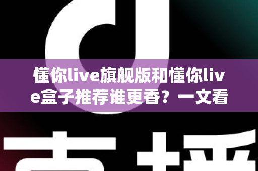 懂你live旗舰版和懂你live盒子推荐谁更香？一文看懂两者差异，选对不花冤枉钱