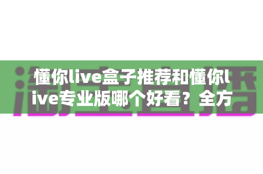 懂你live盒子推荐和懂你live专业版哪个好看?全方位对比解析助你选出理想观看体验 懂你live盒子推荐和懂你live专业版哪个好看?全方位对比解析助你选出理想观看体验