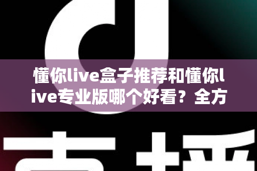 懂你live盒子推荐和懂你live专业版哪个好看？全方位对比解析助你选出理想观看体验