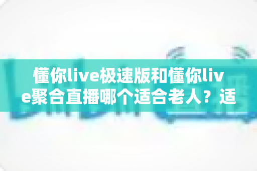 懂你live极速版和懂你live聚合直播哪个适合老人?适老化观看体验全面对比与实用选择指南 懂你live极速版和懂你live聚合直播哪个适合老人?适老化观看体验全面对比与实用选择指南