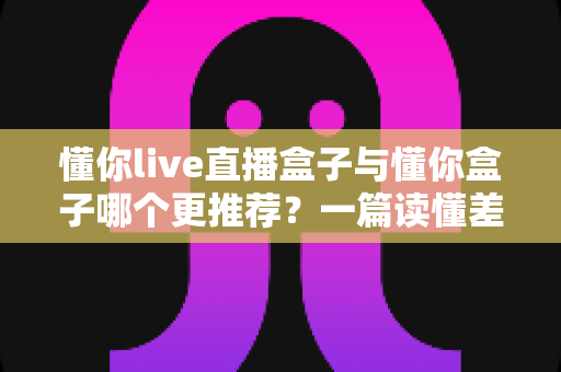 懂你live直播盒子与懂你盒子哪个更推荐？一篇读懂差异的深度选购指南