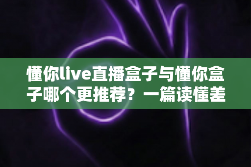 懂你live直播盒子与懂你盒子哪个更推荐？一篇读懂差异的深度选购指南
