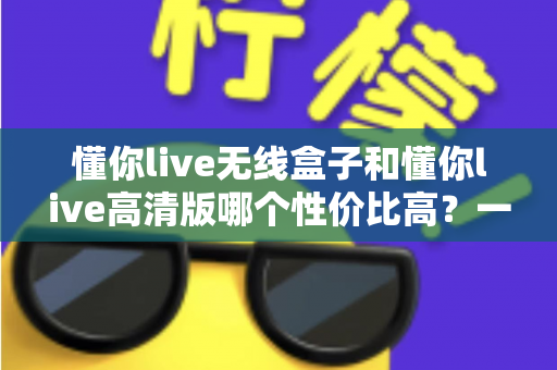 懂你live无线盒子和懂你live高清版哪个性价比高?一篇文章帮你选对不花冤枉钱 懂你live无线盒子和懂你live高清版哪个性价比高?一篇文章帮你选对不花冤枉钱