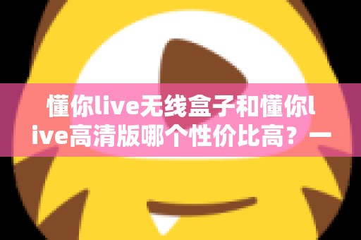懂你live无线盒子和懂你live高清版哪个性价比高？一篇文章帮你选对不花冤枉钱