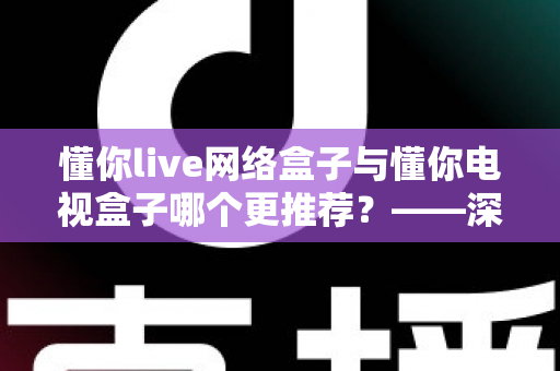 懂你live网络盒子与懂你电视盒子哪个更推荐？——深度对比评测帮你选对不踩坑