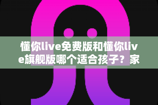懂你live免费版和懂你live旗舰版哪个适合孩子？家长必读的全面对比与选购指南