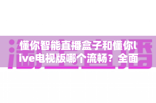 懂你智能直播盒子和懂你live电视版哪个流畅？全面实测对比帮你选出最顺滑的观影方案