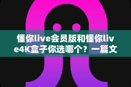 懂你live会员版和懂你live4K盒子你选哪个?一篇文章帮你彻底搞清楚 懂你live会员版和懂你live4K盒子你选哪个?一篇文章帮你彻底搞清楚