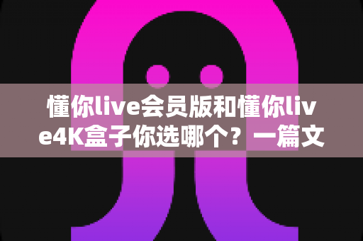 懂你live会员版和懂你live4K盒子你选哪个？一篇文章帮你彻底搞清楚