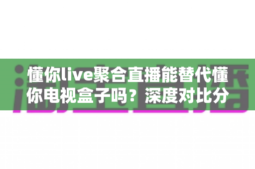 懂你live聚合直播能替代懂你电视盒子吗？深度对比分析与选购指南