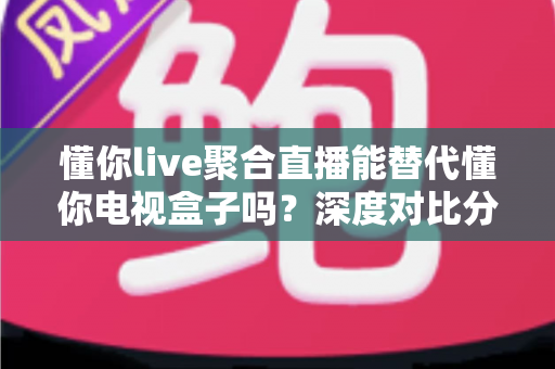 懂你live聚合直播能替代懂你电视盒子吗？深度对比分析与选购指南