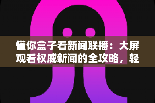 懂你盒子看新闻联播:大屏观看权威新闻的全攻略,轻松掌握客厅追新闻的正确姿势 懂你盒子看新闻联播:大屏观看权威新闻的全攻略,轻松掌握客厅追新闻的正确姿势