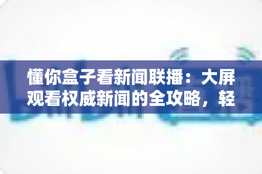 懂你盒子看新闻联播：大屏观看权威新闻的全攻略，轻松掌握客厅追新闻的正确姿势