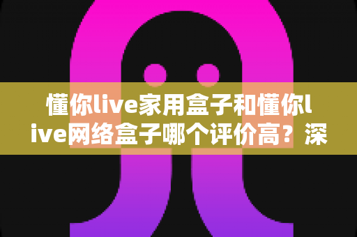 懂你live家用盒子和懂你live网络盒子哪个评价高?深度对比评测帮你选对不踩坑 懂你live家用盒子和懂你live网络盒子哪个评价高?深度对比评测帮你选对不踩坑