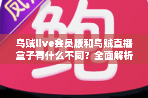 乌贼live会员版和乌贼直播盒子有什么不同？全面解析两者区别，帮你选对版本不花冤枉钱