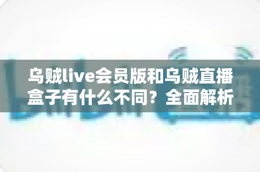 乌贼live会员版和乌贼直播盒子有什么不同？全面解析两者区别，帮你选对版本不花冤枉钱