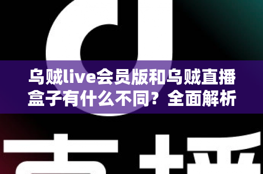 乌贼live会员版和乌贼直播盒子有什么不同？全面解析两者区别，帮你选对版本不花冤枉钱