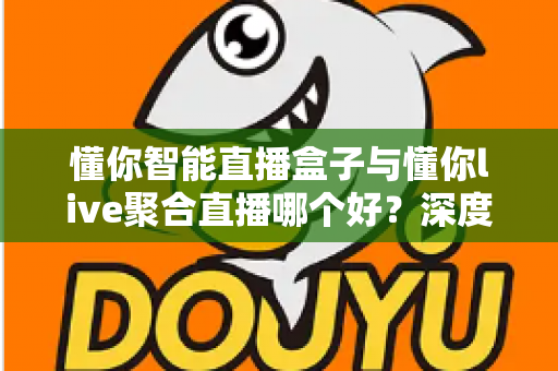 懂你智能直播盒子与懂你live聚合直播哪个好？深度对比测评助你选对直播利器